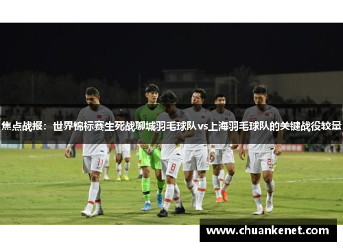 焦点战报：世界锦标赛生死战聊城羽毛球队vs上海羽毛球队的关键战役较量